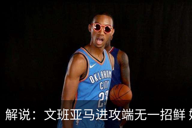解说：文班亚马进攻端无一招鲜 姚明也2米2几但勾手&翻身跳投都行